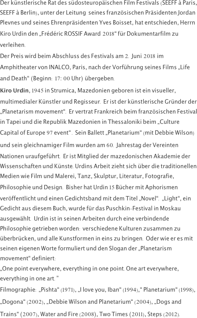 Der künstlerische Rat des südosteuropäischen Film Festivals (SEEFF à Paris, SEEFF à Berlin), unter der Leitung  seines französischen Präsidenten Jordan Plevnes und seines Ehrenpräsidenten Yves Boisset, hat entschieden, Herrn Kiro Urdin den „Frédéric ROSSIF Award 2018“ für Dokumentarfilm zu verleihen.
Der Preis wird beim Abschluss des Festivals am 2. Juni 2018 im Amphitheater von INALCO, Paris, nach der Vorführung seines Films „Life and Death“ (Beginn: 17:00 Uhr) übergeben.
Kiro Urdin, 1945 in Strumica, Mazedonien geboren ist ein visueller, multimedialer Künstler und Regisseur. Er ist der künstlerische Gründer der „Planetarism movement“. Er vertrat Frankreich beim französischen Festival in Tapei und die Republik Mazedonien in Thessaloniki beim „Culture Capital of Europe 97 event“ . Sein Ballett „Planetarium“ (mit Debbie Wilson) und sein gleichnamiger Film wurden am 60. Jahrestag der Vereinten Nationen uraufgeführt. Er ist Mitglied der mazedonischen Akademie der Wissenschaften und Künste.Urdins Arbeit zieht sich über die traditionellen Medien wie Film und Malerei, Tanz, Skulptur, Literatur, Fotografie, Philosophie und Design. Bisher hat Urdin 15 Bücher mit Aphorismen veröffentlicht und einen Gedichtsband mit dem Titel „Novel“. „Light“, ein Gedicht aus diesem Buch, wurde für das Puschkin-Festival in Moskau ausgewählt. Urdin ist in seinen Arbeiten durch eine verbindende Philosophie getrieben worden: verschiedene Kulturen zusammen zu überbrücken, und alle Kunstformen in eins zu bringen. Oder wie er es mit seinen eigenen Worte formuliert und den Slogan der „Planetarism movement“ definiert:
„One point everywhere, everything in one point.One art everywhere, everything in one art.”
Filmographie: „Pishta“ (1971), „I love you, Iban“ (1994),“ Planetarium“ (1998), „Dogona“ (2002), „Debbie Wilson and Planetarium“ (2004), „Dogs and Trains“ (2007), Water and Fire (2008), Two Times (2011), Steps (2012).
