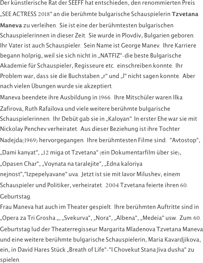 Der künstlerische Rat der SEEFF hat entschieden, den renommierten Preis „SEE ACTRESS 2018“ an die berühmte bulgarische Schauspielerin Tzvetana Maneva zu verleihen. Sie ist eine der berühmtesten bulgarischen Schauspielerinnen in dieser Zeit. Sie wurde in Plovdiv, Bulgarien geboren. Ihr Vater ist auch Schauspieler. Sein Name ist George Manev. Ihre Karriere begann holprig, weil sie sich nicht in „NATFIZ“-die beste Bulgarische Akademie für Schauspieler, Regisseure etc. einschreiben konnte. Ihr Problem war, dass sie die Buchstaben „r“ und „l“ nicht sagen konnte. Aber nach vielen Übungen wurde sie akzeptiert.
Maneva beendete ihre Ausbildung in 1966. Ihre Mitschüler waren Ilka Zafirova, Ruth Rafailova und viele weitere berühmte bulgarische Schauspielerinnen. Ihr Debüt gab sie in „Kaloyan“.In erster Ehe war sie mit Nickolay Penchev verheiratet. Aus dieser Beziehung ist ihre Tochter Nadejda(1969) hervorgegangen. Ihre berühmtesten Filme sind: '“Avtostop“,  „Dami kanyat“, „12 miga ot Tzvetana“ (ein Dokumentarfilm über sie), „Opasen Char“, „Voynata na taralejite“, „Edna kaloriya nejnost“,“Izpepelyavane“ uva. Jetzt ist sie mit Iavor Milushev, einem Schauspieler und Politiker, verheiratet. 2004 Tzvetana feierte ihren 60. Geburtstag.
Frau Maneva hat auch im Theater gespielt. Ihre berühmten Auftritte sind in „Opera za Tri Grosha „, „Svekurva“, „Nora“, „Albena“, „Medeia“ usw. Zum 60. Geburtstag lud der Theaterregisseur Margarita Mladenova Tzvetana Maneva und eine weitere berühmte bulgarische Schauspielerin, Maria Kavardjikova, ein, in David Hares Stück „Breath of Life“-“I Chovekut Stana Jiva dusha“ zu spielen.
