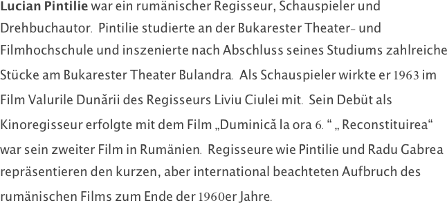 Lucian Pintilie war ein rumänischer Regisseur, Schauspieler und Drehbuchautor. Pintilie studierte an der Bukarester Theater- und Filmhochschule und inszenierte nach Abschluss seines Studiums zahlreiche Stücke am Bukarester Theater Bulandra. Als Schauspieler wirkte er 1963 im Film Valurile Dunării des Regisseurs Liviu Ciulei mit. Sein Debüt als Kinoregisseur erfolgte mit dem Film „Duminică la ora 6.“ „ Reconstituirea“ war sein zweiter Film in Rumänien. Regisseure wie Pintilie und Radu Gabrea repräsentieren den kurzen, aber international beachteten Aufbruch des rumänischen Films zum Ende der 1960er Jahre. 