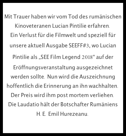 
Mit Trauer haben wir vom Tod des rumänischen Kinoveteranen Lucian Pintilie erfahren. 
Ein Verlust für die Filmwelt und speziell für unsere aktuell Ausgabe SEEFF#3, wo Lucian Pintilie als „SEE Film Legend 2018“ auf der Eröffnungsveranstaltung ausgezeichnet werden sollte. Nun wird die Auszeichnung hoffentlich die Erinnerung an ihn wachhalten. Der Preis wird ihm post mortem verliehen. 
Die Laudatio hält der Botschafter Rumäniens H.E. Emil Hurezeanu.
