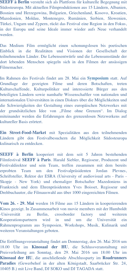  
SEEFF à Berlin versteht sich als Plattform für kulturelle Begegnung mit Südosteuropa. Mit aktuellen Filmproduktionen aus 15 Ländern, Albanien, Bosnien und Herzegowina, Bulgarien, Griechenland, Kosovo, Kroatien, Mazedonien, Moldau, Montenegro, Rumänien, Serbien, Slowenien, Türkei, Ungarn und Zypern, rückt das Festival eine Region in den Fokus, in der Europa und seine Ideale immer wieder aufs Neue verhandelt werden.

Das Medium Film ermöglicht einen schonungslosen bis poetischen Einblick in die Realitäten und Visionen der Gesellschaft der teilnehmenden Länder. Die Lebensentwürfe und die Lebensumstände der dort lebenden Menschen spiegeln sich in den Filmen der ansässigen Filmemacher. 

Im Rahmen des Festivals findet am 28. Mai ein Symposium statt. Auf Grundlage der gezeigten Filme und deren Botschaften, treten Kulturschaffende, Kulturpolitiker und interessierte Bürger aus den beteiligten Ländern sowie namhafte Wissenschaftler von nationalen und internationalen Universitäten in einen Diskurs über die Möglichkeiten und die Schwierigkeiten der Gestaltung eines europäischen Netzwerkes mit der grundsätzlichen Idee von „Filme ohne Grenzen“. Im Dialog miteinander werden die Erfahrungen des grenzenlosen Netzwerkens auf kultureller Basis erörtert.

Ein Street-Food-Market mit Spezialitäten aus den teilnehmenden Ländern gibt den Festivalbesuchern die Möglichkeit Südosteuropa kulinarisch zu entdecken.

SEEFF à Berlin kooperiert mit dem seit 5 Jahren bestehenden Filmfestival SEEFF à Paris. Harald Siebler, Regisseur, Produzent und Festivaldirektor und sein Team, treffen zusammen mit dem bereits erprobten Team um den Festivalpräsidenten Jordan Plevnes, Schriftsteller, Rektor der ESRA (University of audiovisual arts - Paris - Skopje - New York) und ehemaliger Botschafter Mazedoniens in Frankreich und dem Ehrenpräsidenten Yves Boisset, Regisseur und Drehbuchautor, die Filmauswahl aus über 1000 eingereichten Filmen.

Vom 26. - 29. Mai werden 16 Filme aus 15 Ländern in kooperierenden Kinos gezeigt. In Zusammenarbeit von movie members mit der Humboldt -Universität zu Berlin, crossborder factory und weiteren Kooperationspartnern wird in und um die Universität ein Rahmenprogramm aus Symposien, Workshops, Musik, Kulinarik und weiteren Veranstaltungen geboten.

Die Eröffnungsveranstaltung findet am Donnerstag, den 26. Mai 2016 um 18.00 Uhr im Kinosaal der HU, die Schlussveranstaltung mit Preisverleihung am Sonntag, den 29. Mai 2016 um 18:00 Uhr im Kinosaal der HU, die anschließende Abschlussparty im Roadrunners Paradies (Gewerbehof in der alten Königstadt, Saarbrücker Str. 24, 10405 B.) mit Live Band, DJ SOKO und DJ TAGADA statt.

