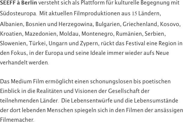 SEEFF à Berlin versteht sich als Plattform für kulturelle Begegnung mit Südosteuropa. Mit aktuellen Filmproduktionen aus 15 Ländern, Albanien, Bosnien und Herzegowina, Bulgarien, Griechenland, Kosovo, Kroatien, Mazedonien, Moldau, Montenegro, Rumänien, Serbien, Slowenien, Türkei, Ungarn und Zypern, rückt das Festival eine Region in den Fokus, in der Europa und seine Ideale immer wieder aufs Neue verhandelt werden.

Das Medium Film ermöglicht einen schonungslosen bis poetischen Einblick in die Realitäten und Visionen der Gesellschaft der teilnehmenden Länder. Die Lebensentwürfe und die Lebensumstände der dort lebenden Menschen spiegeln sich in den Filmen der ansässigen Filmemacher. 
