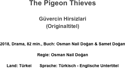 The Pigeon Thieves

Güvercin Hirsizlari
(Originaltitel)

2018, Drama, 82 min., Buch: Osman Nail Doğan & Samet Doğan 
Regie: Osman Nail Doğan 
Land: Türkei       Sprache: Türkisch - Englische Untertitel
