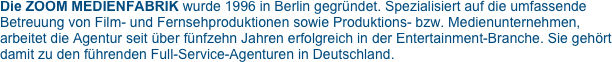 Die ZOOM MEDIENFABRIK wurde 1996 in Berlin gegründet. Spezialisiert auf die umfassende Betreuung von Film- und Fernsehproduktionen sowie Produktions- bzw. Medienunternehmen, arbeitet die Agentur seit über fünfzehn Jahren erfolgreich in der Entertainment-Branche. Sie gehört damit zu den führenden Full-Service-Agenturen in Deutschland.