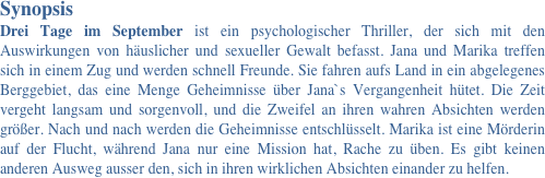 Synopsis 
Drei Tage im September ist ein psychologischer Thriller, der sich mit den Auswirkungen von häuslicher und sexueller Gewalt befasst. Jana und Marika treffen sich in einem Zug und werden schnell Freunde. Sie fahren aufs Land in ein abgelegenes Berggebiet, das eine Menge Geheimnisse über Jana`s Vergangenheit hütet. Die Zeit vergeht langsam und sorgenvoll, und die Zweifel an ihren wahren Absichten werden größer. Nach und nach werden die Geheimnisse entschlüsselt. Marika ist eine Mörderin auf der Flucht, während Jana nur eine Mission hat, Rache zu üben. Es gibt keinen anderen Ausweg ausser den, sich in ihren wirklichen Absichten einander zu helfen.