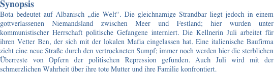 Synopsis 
Bota bedeutet auf Albanisch „die Welt“. Die gleichnamige Strandbar liegt jedoch in einem gottverlassenen Niemandsland zwischen Meer und Festland; hier wurden unter kommunistischer Herrschaft politische Gefangene interniert. Die Kellnerin Juli arbeitet für ihren Vetter Ben, der sich mit der lokalen Mafia eingelassen hat. Eine italienische Baufirma zieht eine neue Straße durch den vertrockneten Sumpf; immer noch werden hier die sterblichen Überreste von Opfern der politischen Repression gefunden. Auch Juli wird mit der schmerzlichen Wahrheit über ihre tote Mutter und ihre Familie konfrontiert. 