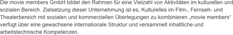 Die movie members GmbH bildet den Rahmen für eine Vielzahl von Aktivitäten im kulturellen und sozialen Bereich. Zielsetzung dieser Unternehmung ist es, Kulturelles im Film-, Fernseh- und Theaterbereich mit sozialen und kommerziellen Überlegungen zu kombinieren „movie members“ verfügt über eine gewachsene internationale Struktur und versammelt inhaltliche und arbeitstechnische Kompetenzen. 