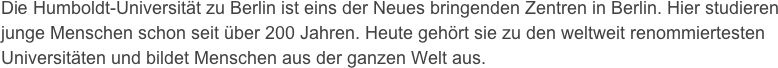Die Humboldt-Universität zu Berlin ist eins der Neues bringenden Zentren in Berlin. Hier studieren junge Menschen schon seit über 200 Jahren. Heute gehört sie zu den weltweit renommiertesten Universitäten und bildet Menschen aus der ganzen Welt aus.
