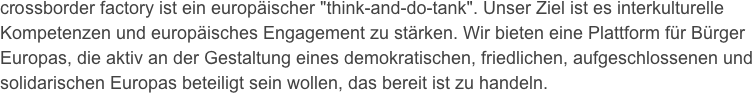 crossborder factory ist ein europäischer "think-and-do-tank". Unser Ziel ist es interkulturelle Kompetenzen und europäisches Engagement zu stärken. Wir bieten eine Plattform für Bürger Europas, die aktiv an der Gestaltung eines demokratischen, friedlichen, aufgeschlossenen und solidarischen Europas beteiligt sein wollen, das bereit ist zu handeln.
