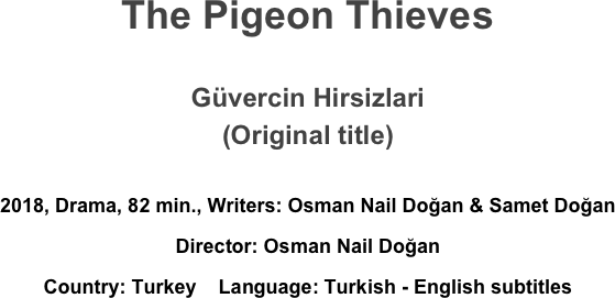 The Pigeon Thieves

Güvercin Hirsizlari
(Original title)

2018, Drama, 82 min., Writers: Osman Nail Doğan & Samet Doğan 
Director: Osman Nail Doğan 
Country: Turkey    Language: Turkish - English subtitles
