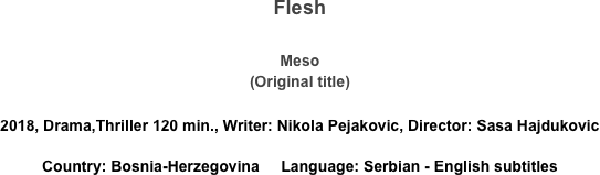 Flesh

Meso
(Original title)

2018, Drama,Thriller 120 min., Writer: Nikola Pejakovic, Director: Sasa Hajdukovic
Country: Bosnia-Herzegovina     Language: Serbian - English subtitles