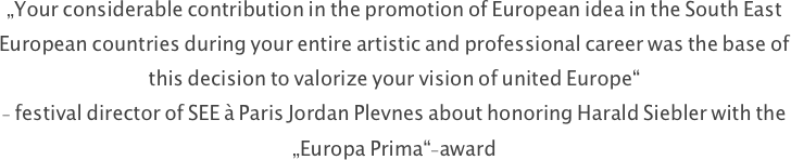 „Your considerable contribution in the promotion of European idea in the South East European countries during your entire artistic and professional career was the base of this decision to valorize your vision of united Europe“
- festival director of SEE à Paris Jordan Plevnes about honoring Harald Siebler with the „Europa Prima“-award













