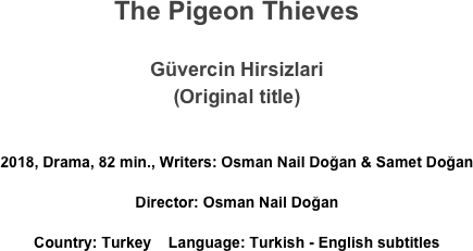 The Pigeon Thieves

Güvercin Hirsizlari
(Original title)

2018, Drama, 82 min., Writers: Osman Nail Doğan & Samet Doğan 
Director: Osman Nail Doğan 
Country: Turkey    Language: Turkish - English subtitles