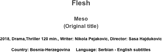 Flesh

Meso
(Original title)

2018, Drama,Thriller 120 min., Writer: Nikola Pejakovic, Director: Sasa Hajdukovic
Country: Bosnia-Herzegovina     Language: Serbian - English subtitles