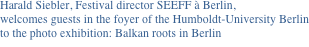 Harald Siebler, Festival director SEEFF à Berlin,
welcomes guests in the foyer of the Humboldt-University Berlin 
to the photo exhibition: Balkan roots in Berlin