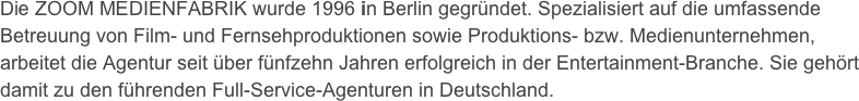 Die ZOOM MEDIENFABRIK wurde 1996 in Berlin gegründet. Spezialisiert auf die umfassende Betreuung von Film- und Fernsehproduktionen sowie Produktions- bzw. Medienunternehmen, arbeitet die Agentur seit über fünfzehn Jahren erfolgreich in der Entertainment-Branche. Sie gehört damit zu den führenden Full-Service-Agenturen in Deutschland.