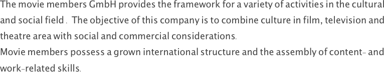 The movie members GmbH provides the framework for a variety of activities in the cultural and social field . The objective of this company is to combine culture in film, television and theatre area with social and commercial considerations. 
Movie members possess a grown international structure and the assembly of content- and work-related skills. 