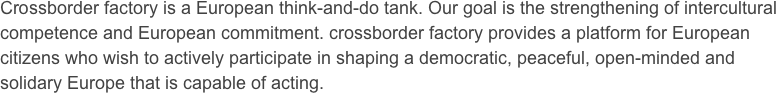 Crossborder factory is a European think-and-do tank. Our goal is the strengthening of intercultural competence and European commitment. crossborder factory provides a platform for European citizens who wish to actively participate in shaping a democratic, peaceful, open-minded and solidary Europe that is capable of acting.
