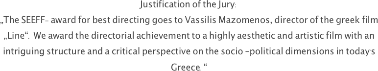Justification of the Jury:
„The SEEFF- award for best directing goes to Vassilis Mazomenos, director of the greek film „Line“. We award the directorial achievement to a highly aesthetic and artistic film with an intriguing structure and a critical perspective on the socio –political dimensions in today's Greece.“
