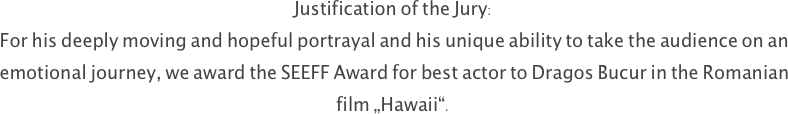 Justification of the Jury: 
For his deeply moving and hopeful portrayal and his unique ability to take the audience on an emotional journey, we award the SEEFF Award for best actor to Dragos Bucur in the Romanian film „Hawaii“.