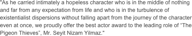 "As he carried intimately a hopeless character who is in the middle of nothing and far from any expectation from life and who is in the turbulence of existentialist dispersions without falling apart from the journey of the character even at once, we proudly offer the best actor award to the leading role of “The Pigeon Thieves”, Mr. Seyit Nizam Yilmaz."

