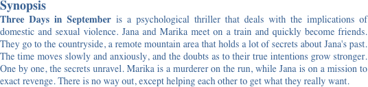 Synopsis 
Three Days in September is a psychological thriller that deals with the implications of domestic and sexual violence. Jana and Marika meet on a train and quickly become friends. They go to the countryside, a remote mountain area that holds a lot of secrets about Jana's past. The time moves slowly and anxiously, and the doubts as to their true intentions grow stronger. One by one, the secrets unravel. Marika is a murderer on the run, while Jana is on a mission to exact revenge. There is no way out, except helping each other to get what they really want.