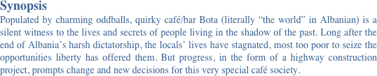 Synopsis 
Populated by charming oddballs, quirky café/bar Bota (literally “the world” in Albanian) is a silent witness to the lives and secrets of people living in the shadow of the past. Long after the end of Albania’s harsh dictatorship, the locals’ lives have stagnated, most too poor to seize the opportunities liberty has offered them. But progress, in the form of a highway construction project, prompts change and new decisions for this very special café society.
